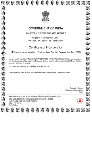 [Pursuant to sub-section (2) of section 7 of the Companies Act, 2013]
Certificate of Incorporation
The CIN of the company is U93000DL2016OPC289728.
I hereby certify that MSS NEGI SECURITY SERVICES (OPC) PRIVATE LIMITED is incorporated on
this Nineteenth day of January Two Thousand Sixteen under the Companies Act, 2013 and that the
company is limited by shares.
Mailing Address as per record available in Registrar of Companies office:
MSS NEGI SECURITY SERVICES (OPC) PRIVATE LIMITED
10/21, BLOCK NO. 10,, KHICHRI PUR,
DELHI - 110091,
Delhi, INDIA
Delhi
Prahlad Meena
Registrar of Companies
GOVERNMENT OF INDIA
MINISTRY OF CORPORATE AFFAIRS
Registrar of Companies, Delhi
4th Floor , IFCI Tower , 61 , Nehru Place
Given under my hand at Delhi this Nineteenth day of January Two Thousand Sixteen.
Digitally signed by Ministry of
Corporate Affairs - Govt of
India
Date: 2016.01.19 14:53:15
GMT+05:30
Signature Not Verified
 
