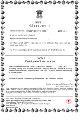 Form 1
Certificate of Incorporation
Corporate Identity Number : U29222PN2013PTC149892
I hereby certify that Alliance Elevator Company Private Limited is this day
incorporated under the Companies Act, 1956 (No. 1 of 1956) and that the company
is private limited.
Given at Pune this Twentieth day of December Two Thousand Thirteen.
2013 - 2014
p`a$p
pMjaIkrNa p`maaNa–p~
ka^pao-roT phcaana saM#yaa :
maOM etdWara sa%yaaipt krta hU^ ik maOsasa-
Alliance Elevator Company Private Limited
ka pMjaIkrNa‚ kmpnaI AiQainayama‚ ko AMtga-t Aaja ikyaa jaata hO AaOr yah
kmpnaI p`a[vaoT ilaimaToD hO.
yah inagamana–p~ Aaja idnaaMk baIsa idsambar dao hjaar torh kao pUNao maoM jaarI ikyaa jaata hO.
1956 (1956 1)
1
2013 - 2014U29222PN2013PTC149892
ka
kmpnaI rijasT/ar ko kayaa-laya AiBalaoK maoM ]plabQa p~acaar ka pta :
Mailing Address as per record available in Registrar of Companies office:
Alliance Elevator Company Private Limited
S. No. 59, Flat No. 204 A, Ganraj Terrace, Mohammadwadi, Hadapsar,
Pune - 411028,
Maharashtra, INDIA
Registrar of Companies, Maharashtra, Pune
kmpnaI rijasT/ar‚ maharaYT/‚ pUNao
*Note: The corresponding form has been approved by SHINDE AMOL BHAGWAN, Assistant Registrar of Companies
and this certificate has been digitally signed by the Registrar through a system generated digital signature under rule
5(2) of the Companies (Electronic Filing and Authentication of Documents) Rules, 2006.
The digitally signed certificate can be verified at the Ministry website (www.mca.gov.in).
Digitally signed by Khubchandani
Vijay k
Date: 2013.12.20 16:57:16
GMT+05:30
Signature Not Verified
 