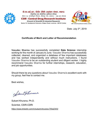 Date: July 3rd
, 2019
Certificate of Merit and Letter of Recommendation
Vasudev Sharma has successfully completed Data Science internship
working for the month of January to June. Vasudev Sharma has successfully
collected, cleaned, and organized a database of few important databases
and has worked independently and without much instructions. I found
Vasudev Sharma to be an outstanding student and diligent worker. I highly
recommend Vasudev Sharma for further internships, research, education,
and job opportunities.
Should there be any questions about Vasudev Sharma’s excellent work with
my group, feel free to contact me.
Best wishes,
Sukant Khurana, Ph.D.
Scientist, CSIR-CDRI
https://www.linkedin.com/in/sukant-khurana-755a2343/
 