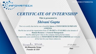 CERTIFICATE OF INTERNSHIP
This is presented to
Shivani Gupta
This is to certify that she/he was a bonafide Intern of INFOVIRTECH PRIVATE
LIMITED.
She/He has served the organization from 17-10-2022 to 17-12-2022 in the domain of
Human Resource in General Management .
She/He added great value to the company during his/her tenure.
We appreciate your contributions to INFOVIRTECH PRIVATE LIMITED and wish you
all the best for your future endeavors.
Mr.Himanshu Verma
Founder & CEO
Date
17-12-2022
IVT/GM/B23/17102022/316
 