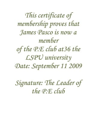 This certificate of
membership proves that
 James Pasco is now a
         member
of the P.E club at36 the
    LSPU university
Date: September 11 2009

Signature: The Leader of
      the P.E club
 