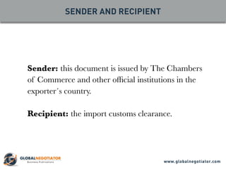 SENDER AND RECIPIENT
Sender: this document is issued by The Chambers
of Commerce and other official institutions in the
exporter´s country.
Recipient: the import customs clearance.
www.globalnegotiator.com
 