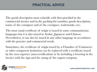 The goods description must coincide with that provided in the
commercial invoice and in the packing list (number, goods description,
name of the consignor and of the consignee, trademarks, etc).
The most usual certificate of origin is issued in some communitarian
languages but it is also issued in Arabic, Japanese and Chinese.
Nevertheless, it can also be issued in any other language in accordance
with the practice and commercial needs.
Sometimes, the certificate of origin issued by a Chamber of Commerce
or other competent institution can be replaced with a certificate issued
by the own exporter (auto-certification) or by including a lettering in the
invoice with the sign and the stamp of the export company.
PRACTICAL ADVICE
www.globalnegotiator.com
 