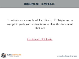 To obtain an example of Certificate of Origin and a
complete guide with instructions to fill in the document
click on:
Certificate of Origin
DOCUMENT TEMPLATE
www.globalnegotiator.com
 