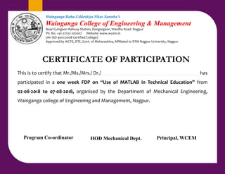 CERTIFICATE OF PARTICIPATION
This is to certify that Mr./Ms./Mrs./ Dr./ has
participated in a one week FDP on “Use of MATLAB in Technical Education” from
02-08-2018 to 07-08-2018, organised by the Department of Mechanical Engineering,
Wainganga college of Engineering and Management, Nagpur.
Wainganga Bahu-Uddeshiya Vikas Sanstha’s
Wainganga College of Engineering & Management
Near Gumgaon Railway Station, Dongargaon, Wardha Road. Nagpur
Ph. No. +91 07103 202007 Website: www.wcem.in
(An ISO 9001:2008 Certified College)
Approved by AICTE, DTE, Govt. of Maharashtra, Affiliated to RTM Nagpur University, Nagpur
Principal, WCEM
HOD Mechanical Dept.
Program Co-ordinator
 