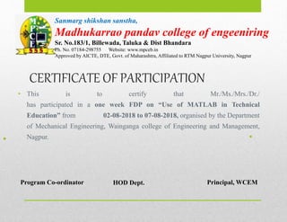 CERTIFICATE OF PARTICIPATION
• This is to certify that Mr./Ms./Mrs./Dr./
has participated in a one week FDP on “Use of MATLAB in Technical
Education” from 02-08-2018 to 07-08-2018, organised by the Department
of Mechanical Engineering, Wainganga college of Engineering and Management,
Nagpur.
•
•
Program Co-ordinator HOD Dept. Principal, WCEM
Sanmarg shikshan sanstha,
Madhukarrao pandav college of engeeniring
Sr. No.183/1, Billewada, Taluka & Dist Bhandara
Ph. No. 07184-298755 Website: www.mpceb.in
Approved by AICTE, DTE, Govt. of Maharashtra, Affiliated to RTM Nagpur University, Nagpur
 