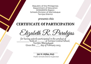 CERTIFICATE Of PARTICIPATION
Republic of the Philippines
Department of Education
MIMAROPA Region
Schools Division of Marinduque
Torrijos District
Elizabeth R. Paralejas
for having actively participated in the conduct of
_________________________ held on _______________ at Torrijos Central School,
Torrijos, Marinduque
Given this _________ day of February 2023.
JAY P. PEÑA, PhD
Public Schools District Supervisor
presents this
 