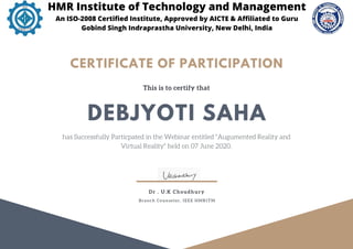 This is to certify that
has Successfully Particpated in the Webinar entitled "Augumented Reality and
Virtual Reality" held on 07 June 2020.
DEBJYOTI SAHA
CERTIFICATE OF PARTICIPATION
Dr . U.K Choudhury
Branch Counselor, IEEE HMRITM
HMR Institute of Technology and Management
An ISO-2008 Certified Institute, Approved by AICTE & Affiliated to Guru
Gobind Singh Indraprastha University, New Delhi, India
 