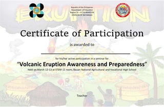 Republic of the Philippines
Department of Education
Region IV – A CALABARZON
DIVISION OF BATANGAS
Certificate of Participation
is awarded to
for his/her active participation in a seminar for
“Volcanic Eruption Awareness and Preparedness”
Held on March 12-13 at STEM 11 room, Bauan National Agricultural and Vocational High School
Teacher
 