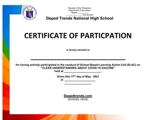 CERTIFICATE OF PARTICPATION
is hereby awarded to
________________________________
for having actively participated in the conduct of School-Based Learning Action Cell (SLAC) on
“CLEAR UNDERSTANDING ABOUT COVID-19 VACCINE”
held at ________________________.
Given this 17th
day of May, 2021
at ____________________
_________________.
Depedtrends.com
SCHOOL HEAD
Republic of the Philippines
Department of Education
Region _________
_______________ City Division
Deped Trends National High School
 