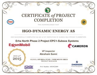 CERTIFICATE of PROJECT
COMPLETION
THIS ACKNOWLEDGES THAT
HGO-DYNAMIC ENERGY AS
HAS SUCCESSFULLY COMPLETED QA/QC & FAT INSPECTION OF SUBSEA MULTIPHASE FLOWMETERS
Erha North Phase 2 Project EPC1-Subsea Systems
SIGNED, STUBELJ IVAN / TOM SOLVE ERGA
PROJECT MANAGER
JULY 21ST
2015
VP Inspector
Abraham Sanni
P.O. Number: 4503922089
 
