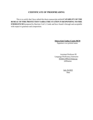 CERTIFICATE OF PROOFREADING
This is to certify that I have edited this thesis manuscript entitled CAPABILITY OF THE
BUREAU OF FIRE PROTECTION NARRA FIRE STATION IN RESPONDING TO FIRE
EMERGENCIES prepared by Barrister Carl L Conde and have found it through and acceptable
with respect to grammar and composition.
Shiara Kuh Tadlas-Conde,MEM
Signature over printed name
Assistant Professor III
Language Proficiency Instructor
TESDA-PPSAT,Palawan
Affiliation
July 28,2023
Date