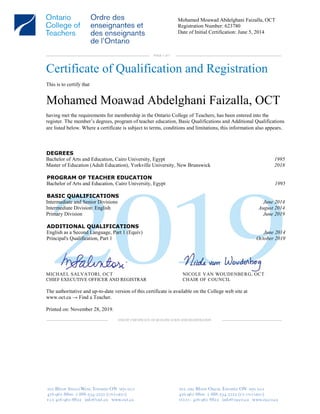 Mohamed Moawad Abdelghani Faizalla, OCT
Registration Number: 623780
Date of Initial Certification: June 5, 2014
PAGE 1 of 1
Certificate of Qualification and Registration
This is to certify that
Mohamed Moawad Abdelghani Faizalla, OCT
having met the requirements for membership in the Ontario College of Teachers, has been entered into the
register. The member’s degrees, program of teacher education, Basic Qualifications and Additional Qualifications
are listed below. Where a certificate is subject to terms, conditions and limitations, this information also appears.
DEGREES
Bachelor of Arts and Education, Cairo University, Egypt 1995
Master of Education (Adult Education), Yorkville University, New Brunswick 2018
PROGRAM OF TEACHER EDUCATION
Bachelor of Arts and Education, Cairo University, Egypt 1995
BASIC QUALIFICATIONS
Intermediate and Senior Divisions June 2014
Intermediate Division: English August 2014
Primary Division June 2019
ADDITIONAL QUALIFICATIONS
English as a Second Language, Part 1 (Equiv) June 2014
Principal's Qualification, Part 1 October 2019
MICHAEL SALVATORI, OCT NICOLE VAN WOUDENBERG, OCT
CHIEF EXECUTIVE OFFICER AND REGISTRAR CHAIR OF COUNCIL
The authoritative and up-to-date version of this certificate is available on the College web site at
www.oct.ca → Find a Teacher.
Printed on: November 28, 2019.
END OF CERTIFICATE OF QUALIFICATION AND REGISTRATION
 