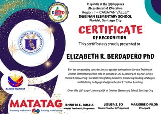 Republic of the Philippines
Department of Education
Region II – CAGAYAN VALLEY
DUBINAN ELEMENTARY SCHOOL
Plaridel, Santiago City
JENNIFER E. RUSTIA
Master Teacher II/Proponent
CERTIFICATE
OF RECOGNITION
This certificate is proudly presented to
For her outstanding contribution as a speaker during the In-Service Training of
Dubinan Elementary School held on January 24-26, & January 29-30, 2024 with a
theme: Empowering Educators: Integrating Research, Enhancing Reading Strategies,
and Refining Pedagogical Approaches for Effective Teaching.
Given this 25th day of January 2024 at Dubinan Elementary School, Santiago City
ELIZABETH R. BERDADERO PhD
JESUSA S. SO
Master Teacher II/Proponent
MARJORIE D PILON
Principal I
 