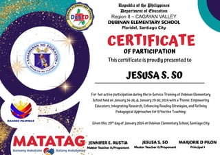 Republic of the Philippines
Department of Education
Region II – CAGAYAN VALLEY
DUBINAN ELEMENTARY SCHOOL
Plaridel, Santiago City
JENNIFER E. RUSTIA
Master Teacher II/Proponent
CERTIFICATE
OF PARTICIPATION
This certificate is proudly presented to
For her active participation during the In-Service Training of Dubinan Elementary
School held on January 24-26, & January 29-30, 2024 with a Theme: Empowering
Educators: Integrating Research, Enhancing Reading Strategies, and Refining
Pedagogical Approaches for Effective Teaching.
Given this 29th day of January 2024 at Dubinan Elementary School, Santiago City
JESUSA S. SO
JESUSA S. SO
Master Teacher II/Proponent
MARJORIE D PILON
Principal I
 