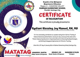 Republic of the Philippines
Department of Education
Region II – CAGAYAN VALLEY
DUBINAN ELEMENTARY SCHOOL
Plaridel, Santiago City
JENNIFER E. RUSTIA
Master Teacher II/Proponent
CERTIFICATE
OF RECOGNITION
This certificate is proudly presented to
For her outstanding contribution as a speaker during the In-Service Training of
Dubinan Elementary School held on January 24-26, & January 29-30, 2024 with a
Theme: Empowering Educators: Integrating Research, Enhancing Reading Strategies,
and Refining Pedagogical Approaches for Effective Teaching.
Given this 29th day of January 2024 at Dubinan Elementary School, Santiago City
Rydiant Blessing Joy Manuel, RN, MD
JESUSA S. SO
Master Teacher II/Proponent
MARJORIE D PILON
Principal I
 