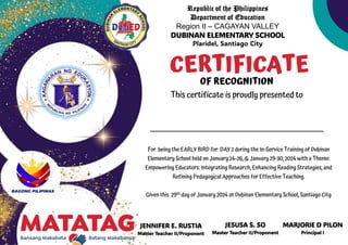 Republic of the Philippines
Department of Education
Region II – CAGAYAN VALLEY
DUBINAN ELEMENTARY SCHOOL
Plaridel, Santiago City
JENNIFER E. RUSTIA
Master Teacher II/Proponent
CERTIFICATE
OF RECOGNITION
This certificate is proudly presented to
For being the EARLY BIRD for DAY 2 during the In-Service Training of Dubinan
Elementary School held on January 24-26, & January 29-30, 2024 with a Theme:
Empowering Educators: Integrating Research, Enhancing Reading Strategies, and
Refining Pedagogical Approaches for Effective Teaching.
Given this 29th day of January 2024 at Dubinan Elementary School, Santiago City
JESUSA S. SO
Master Teacher II/Proponent
MARJORIE D PILON
Principal I
 