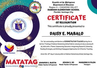 Republic of the Philippines
Department of Education
Region II – CAGAYAN VALLEY
DUBINAN ELEMENTARY SCHOOL
Plaridel, Santiago City
JENNIFER E. RUSTIA
Master Teacher II/Proponent
CERTIFICATE
OF RECOGNITION
This certificate is proudly presented to
For her outstanding contribution as DEMONSTRATION TEACHER during the In-
Service Training of Dubinan Elementary School held on January 24-26, & January 29-
30, 2024 with a Theme: Empowering Educators: Integrating Research, Enhancing
Reading Strategies, and Refining Pedagogical Approaches for Effective Teaching.
Given this 29th day of January 2024 at Dubinan Elementary School, Santiago City
DAISY E. MABALO
JESUSA S. SO
Master Teacher II/Proponent
MARJORIE D PILON
Principal I
 