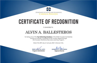 is awarded to
for being one of the Top Performing Grantees of the DOST Coursera Scholarship
having successfully completed 25-50 courses offered through
the Coursera Workforce Recovery Learning Program.
Given this 20th day of January 2021 in Butuan City.
ENGR. NOEL M. AJOC
Program Administrator
DOMINGA D. MALLONGA
Regional Director
ALVIN A. BALLESTEROS
 