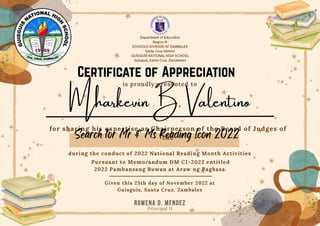 ROWENA D. MENDEZ
Principal II
is proudly presented to
for sharing his expertise as Chairperson of the Board of Judges of
the
during the conduct of 2022 National Reading Month Activities
Pursuant to Memorandum DM CI-2022 entitled
2022 Pambansang Buwan at Araw ng Pagbasa.
Given this 25th day of November 2022 at
Guisguis, Santa Cruz, Zambales
Mharkevin B. Valentino
 