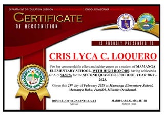 DEPARTMENT OF EDUCATION | REGION X NORTHERN MINDANAO | SCHOOLS DIVISION OF MISAMIS OCCIDENTAL
CRIS LYCA C. LOQUERO
For her commendable effort and achievement as a student of MAMANGA
ELEMENTARY SCHOOL, WITH HIGH HONORS, having achieved a
GPA of 94.57% for the SECOND QUARTER of SCHOOL YEAR 2022 –
2023.
Given this 25th day of February 2023 at Mamanga Elementary School,
Mamanga Daku, Plaridel, Misamis Occidental.
MARIPEARL O. SISI, HT-III
School Head
ROSCEL JOY M. JARANTILLA,T-I
Adviser
 