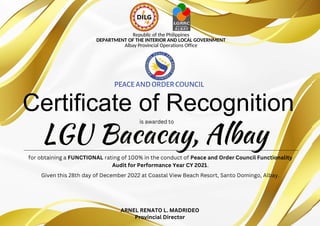 LGU Bacacay, Albay
Certificate of Recognition
Republic of the Philippines
DEPARTMENT OF THE INTERIOR AND LOCAL GOVERNMENT
Albay Provincial Operations Office
PEACE AND ORDERCOUNCIL
for obtaining a FUNCTIONAL rating of 100% in the conduct of Peace and Order Council Functionality
Audit for Performance Year CY 2021.
Given this 28th day of December 2022 at Coastal View Beach Resort, Santo Domingo, Albay.
ARNEL RENATO L. MADRIDEO
Provincial Director
is awarded to
 