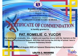 is hereby granted to
PAT. ROMELIE C. YUCOR
For sharing her invaluable time, insights and expertise shared with the learners on the
conduct of Psychosocial Support Activities held during the 2nd day of school here in
Camansi Elementary School.
Given this 23rd of August 2022 at Camansi Elementary School Gymnasium.
LOLITA C. NAVARRO
HEAD TEACHER III
Republic of the Philippines
Department of Education
Region XI
Division of Davao de Oro
Montevista District
CAMANSI ELEMENTARY SCHOOL
 