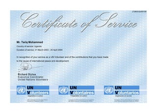 273802UGAR0109
Mr. Tariq Mohammed
Country of service: Uganda
Duration of service: 21 March 2003 - 20 April 2004
In recognition of your service as a UN Volunteer and of the contributions that you have made
to the cause of international peace and development.
 