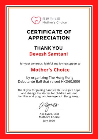 CERTIFICATE OF
APPRECIATION
THANK YOU
Devesh Samtani
for your generous, faithful and loving support to
Mother's Choice
by organizing The Hong Kong
Debutante Ball that raised HKD60,000!
Thank you for joining hands with us to give hope
and change life stories for children without
families and pregnant teenagers in Hong Kong.
Alia Eyres, CEO
Mother's Choice
July 2020
 