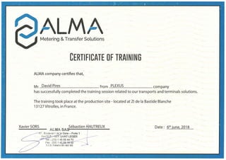 A L A·-
Metering &Transfer Sol~tion~
- .
CERTIFICATE OF TRAINING
ALMA company certifies that,_
- -
Mr...f?.~Y.l9..P.ir.~~.....................:.............._.......... from...P..~.~X~.~............~..................... company
has successfully ·completed the training session related to our transports and terminals solutions..
The training took place at the production site - located afZI de la Bastide Blanche
13127 Vitrolles, in France.
Xavier SORS . Sebastien HAUTREUX
ALMASA~-------t--------
-·
f. Boulevard de la Gare - Porte 1
$AINTLEGER
el. :.(33) 1 45 69 44 10 _
Fax : (3~i) 1 4~
R.C.S. Creteil B 391 983 163
Date : .9.:~Jl}.f.l.~1.lQ.1.?......
 