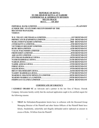 REPUBLIC OF KENYA
IN THE HIGH OF KENYA AT NAIROBI
COMMERCIAL & ADMIRALTY DIVISION
MULTI-TRACK
HCCC. OF 2015
IMPERIAL BANK LIMITED …………………...….………………………….…PLAINTIFF
(UNDER THE STATUTORY RECEIVERSHIP OF THE
RECEIVER MANAGER)
VERSUS
W.E. TILLEY (MUTHAIGA) LIMITED...…………....…………………..1ST DEFENDANT
PRIMECATCH (EXPORTS) LIMITED….……………………...………2ND DEFENDANT
MARA FISH PACKERS LIMITED...……………………………………3RD DEFENDANT
J FISH KENYA LIMITED...…………..…………………………………..4TH DEFENDANT
VICTORIAN DELIGHT LIMITED………………………………………5TH DEFENDANT
RUBY RED LIMITED …..…………………..…………………………….6TH DEFENDANT
VALUE PAK FOODS LIMITED ……..………..………………………....7TH DEFENDANT
FROM EDEN LIMITED ..…….…………………………………………...8TH DEFENDANT
AQUALITE LIMITED …..………………………..……………………….9TH DEFENDANT
ZULFIKAR HAIDERALI JESSA ……..………….……………………..10TH DEFENDANT
NASIR HAIDERALI JESSA…..……………………………………........11TH DEFENDANT
NARGIS JESSA ..…………………………………………………………12TH DEFENDANT
NADIR AZIZALI JESSA ……..………………………………………….13TH DEFENDANT
FIROZ JESSA…..……..…………………………………………………..14TH DEFENDANT
SALIM JESSA..……………………………………………………………15TH DEFENDANT
IRFAN SHAMSHADIN JESSA…………………………………………..16TH DEFENDANT
NASHIV HAIDERALI JESSA………………………..………………….17TH DEFENDANT
MARMO E GRANITO MINES (T) LIMITED…..……………………..18TH DEFENDANT
MARMO MARBLE (U) LIMITED..…………………………………….19TH DEFENDANT
FISHWAYS UGANDA LIMITED ……………………………………...20TH DEFENDANT
CERTIFICATE OF URGENCY
I GEORGE ORARO SC an Advocate and a partner in the law firm of Messrs. Oraro&
Company Advocates hereby certify that the enclosed application ought to be certified urgent for
the following reasons:
1. THAT the Defendants/Respondents herein have in collusion with the Deceased Group
Managing Director of the Plaintiff and other Senior Officers of the Plaintiff Bank have
falsely, fraudulently, unlawfully and illegally defrauded and/or siphoned an amount in
excess of Kshs. 34 billion from the Plaintiff.
1
 