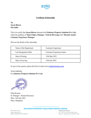 Certificate of Internship
To,
Sayan Biswas
Pan India
This is to certify that Sayan Biswas interned with Zolostays Property Solutions Pvt. Ltd.,
under the guidance of Tejas Chipre, Manager - Food & Beverages and Mayank Anand,
Customer Experience Manager.
Here are the details of the internship:
Name of the Department Customer Experience
Last Designation Held Customer Experience Intern
Date of Joining 15th May 2021
Date of Leaving 15th July 2021
In case of any queries, please feel free to reach out to lead@zolostays.com
Yours faithfully,
For Zolostays Property Solutions Pvt. Ltd.
Neha Kumari
Sr. Manager - Human Resources
Date: 15th July 2021
Place: Bangalore
------------------------------------------------
ZOLOSTAYS PROPERTY SOLUTIONS PRIVATE LIMITED
Ph: 88 8010 8010 Registered Address
www.zolostays.com No. 1190, 22nd Cross,HSR Layout,
CIN U74900KA2015PTC080643 Sector 3, Bangalore, KA-560102, India
 