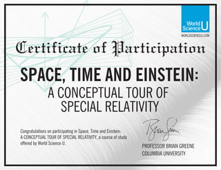WORLDSCIENCEU.COM
Certificate of Participation
Congratulations on participating in Space, Time and Einstein:
A CONCEPTUAL TOUR OF SPECIAL RELATIVITY, a course of study
offered by World Science U.
PROFESSOR BRIAN GREENE
COLUMBIA UNIVERSITY
SPACE, TIME AND EINSTEIN:
A CONCEPTUAL TOUR OF
SPECIAL RELATIVITY
 