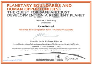 Achieved the completion rank - Planetary Steward
In the Massive, Open Online Course offered by the SRC in partnership with SDSN.edu
September 14, 2015 - November 13, 2015
This certificate is an acknowledgement that the student completed an online course but does not constitute a contribution towards credits of any
academic program or institution, unless so separately acknowledged by that academic program or institution
Johan Rockström, Professor & Director
Certificate of Proficiency
awarded to
www.sdsnedu.org/verify/AMViXL0i
Kumar Mukund
 