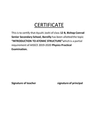 CERTIFICATE
This is to certify that Ayushi Joshi of class 12 B, Bishop Conrad
Senior Secondary School, Bareilly has been allottedthe topic
“INTRODUCTION TO ATOMIC STRUCTURE”whichis a partial
requirement of AISSCE 2019-2020 Physics Practical
Examination.
Signature of teacher signature of principal
 