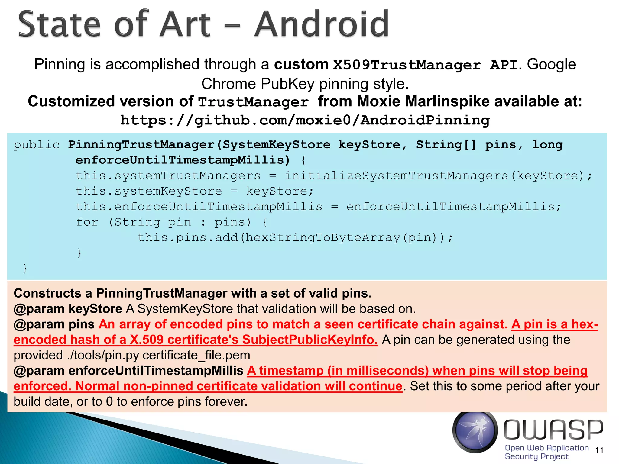 11
Pinning is accomplished through a custom X509TrustManager API. Google
Chrome PubKey pinning style.
Customized version of TrustManager from Moxie Marlinspike available at:
https://github.com/moxie0/AndroidPinning
public PinningTrustManager(SystemKeyStore keyStore, String[] pins, long
enforceUntilTimestampMillis) {
this.systemTrustManagers = initializeSystemTrustManagers(keyStore);
this.systemKeyStore = keyStore;
this.enforceUntilTimestampMillis = enforceUntilTimestampMillis;
for (String pin : pins) {
this.pins.add(hexStringToByteArray(pin));
}
}
Constructs a PinningTrustManager with a set of valid pins.
@param keyStore A SystemKeyStore that validation will be based on.
@param pins An array of encoded pins to match a seen certificate chain against. A pin is a hex-
encoded hash of a X.509 certificate's SubjectPublicKeyInfo. A pin can be generated using the
provided ./tools/pin.py certificate_file.pem
@param enforceUntilTimestampMillis A timestamp (in milliseconds) when pins will stop being
enforced. Normal non-pinned certificate validation will continue. Set this to some period after your
build date, or to 0 to enforce pins forever.
 