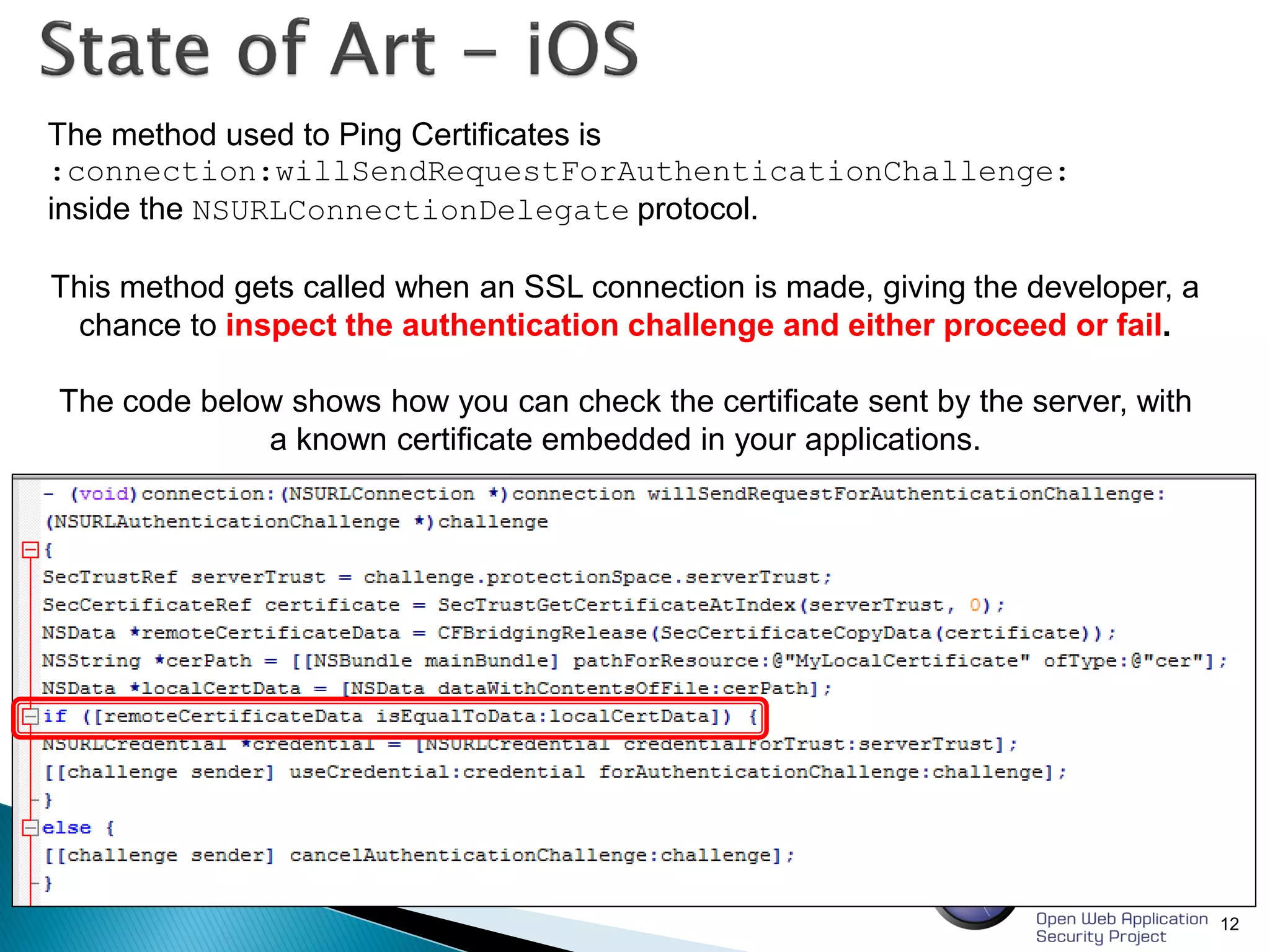 12
The method used to Ping Certificates is
:connection:willSendRequestForAuthenticationChallenge:
inside the NSURLConnectionDelegate protocol.
This method gets called when an SSL connection is made, giving the developer, a
chance to inspect the authentication challenge and either proceed or fail.
The code below shows how you can check the certificate sent by the server, with
a known certificate embedded in your applications.
 