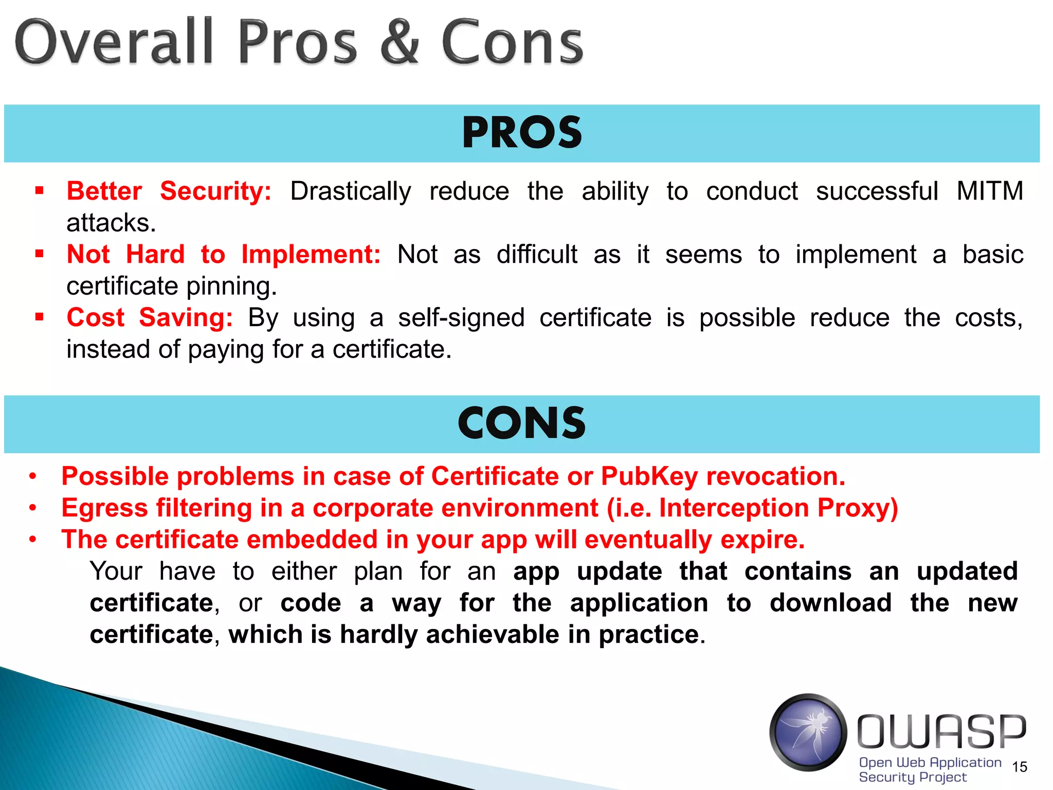 PROS
15
 Better Security: Drastically reduce the ability to conduct successful MITM
attacks.
 Not Hard to Implement: Not as difficult as it seems to implement a basic
certificate pinning.
 Cost Saving: By using a self-signed certificate is possible reduce the costs,
instead of paying for a certificate.
• Possible problems in case of Certificate or PubKey revocation.
• Egress filtering in a corporate environment (i.e. Interception Proxy)
• The certificate embedded in your app will eventually expire.
Your have to either plan for an app update that contains an updated
certificate, or code a way for the application to download the new
certificate, which is hardly achievable in practice.
CONS
 