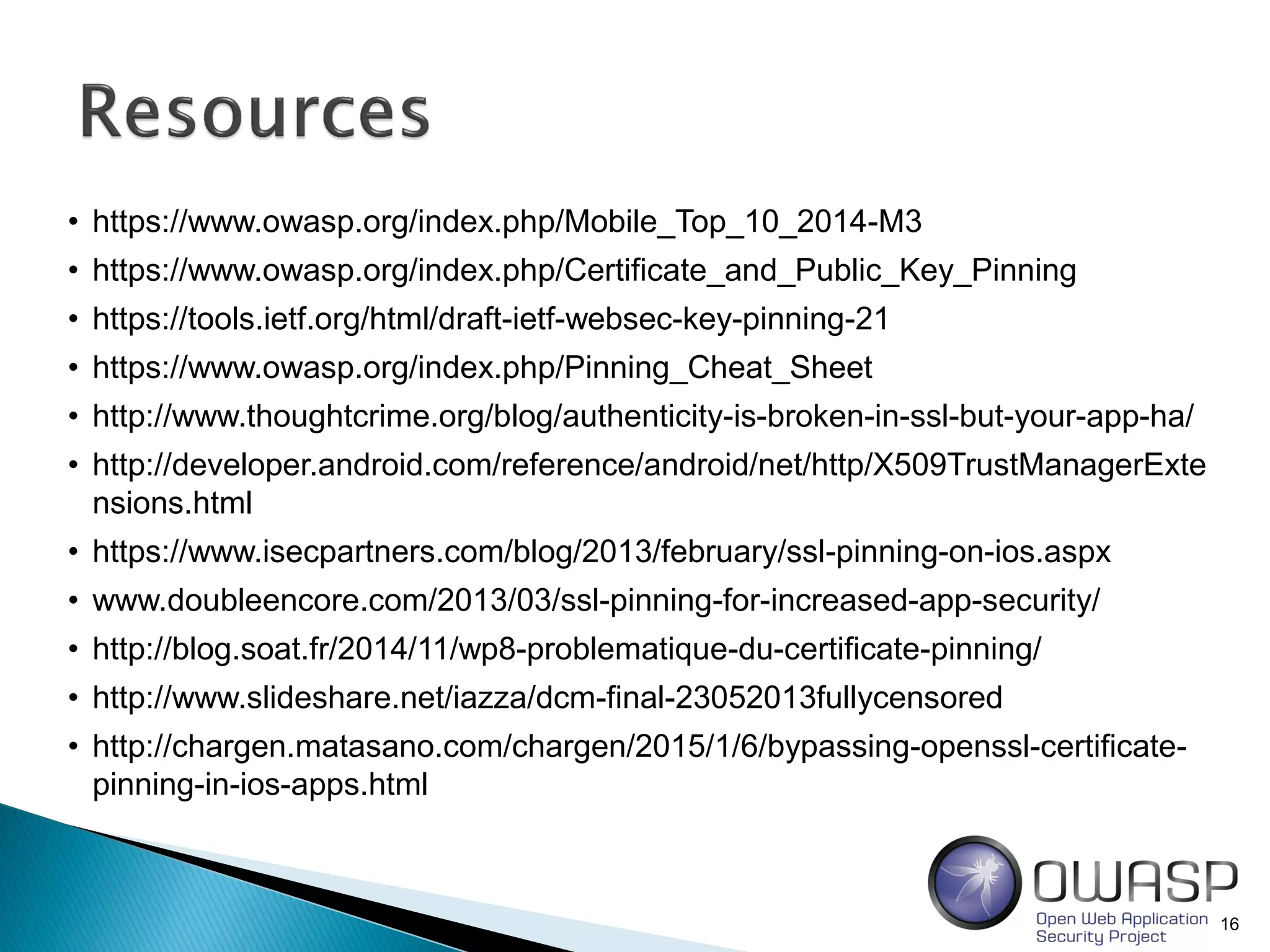 16
• https://www.owasp.org/index.php/Mobile_Top_10_2014-M3
• https://www.owasp.org/index.php/Certificate_and_Public_Key_Pinning
• https://tools.ietf.org/html/draft-ietf-websec-key-pinning-21
• https://www.owasp.org/index.php/Pinning_Cheat_Sheet
• http://www.thoughtcrime.org/blog/authenticity-is-broken-in-ssl-but-your-app-ha/
• http://developer.android.com/reference/android/net/http/X509TrustManagerExte
nsions.html
• https://www.isecpartners.com/blog/2013/february/ssl-pinning-on-ios.aspx
• www.doubleencore.com/2013/03/ssl-pinning-for-increased-app-security/
• http://blog.soat.fr/2014/11/wp8-problematique-du-certificate-pinning/
• http://www.slideshare.net/iazza/dcm-final-23052013fullycensored
• http://chargen.matasano.com/chargen/2015/1/6/bypassing-openssl-certificate-
pinning-in-ios-apps.html
 