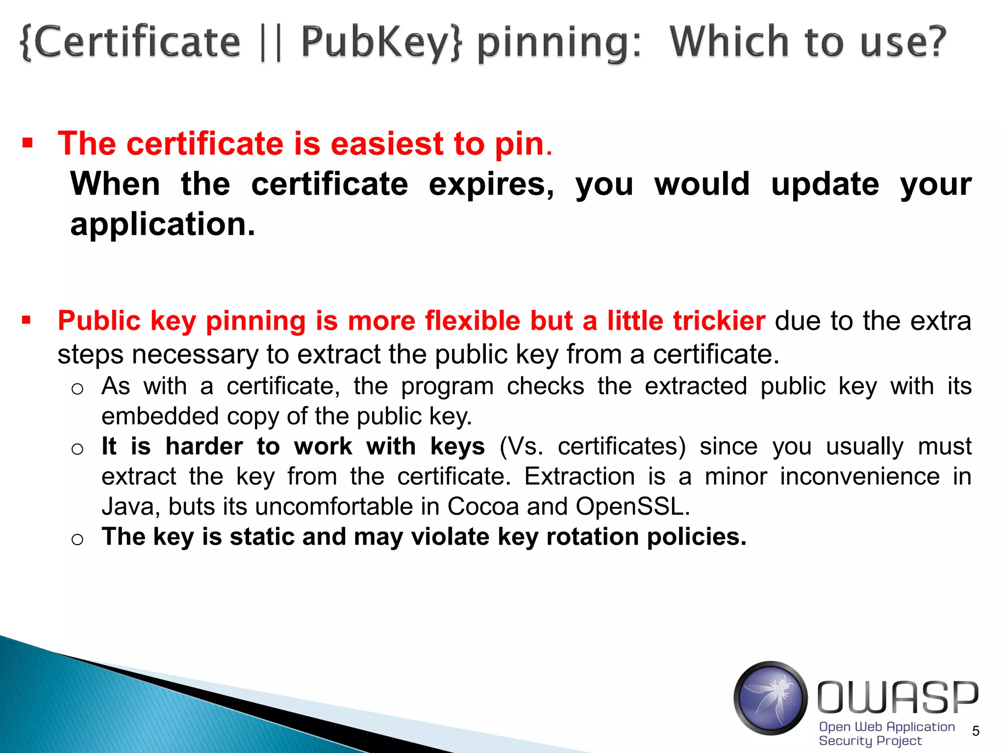 5
 The certificate is easiest to pin.
When the certificate expires, you would update your
application.
 Public key pinning is more flexible but a little trickier due to the extra
steps necessary to extract the public key from a certificate.
o As with a certificate, the program checks the extracted public key with its
embedded copy of the public key.
o It is harder to work with keys (Vs. certificates) since you usually must
extract the key from the certificate. Extraction is a minor inconvenience in
Java, buts its uncomfortable in Cocoa and OpenSSL.
o The key is static and may violate key rotation policies.
 