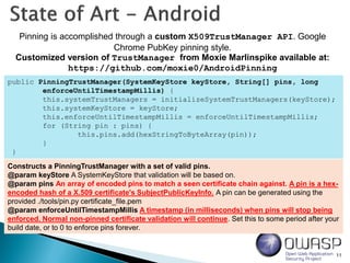 11
Pinning is accomplished through a custom X509TrustManager API. Google
Chrome PubKey pinning style.
Customized version of TrustManager from Moxie Marlinspike available at:
https://github.com/moxie0/AndroidPinning
public PinningTrustManager(SystemKeyStore keyStore, String[] pins, long
enforceUntilTimestampMillis) {
this.systemTrustManagers = initializeSystemTrustManagers(keyStore);
this.systemKeyStore = keyStore;
this.enforceUntilTimestampMillis = enforceUntilTimestampMillis;
for (String pin : pins) {
this.pins.add(hexStringToByteArray(pin));
}
}
Constructs a PinningTrustManager with a set of valid pins.
@param keyStore A SystemKeyStore that validation will be based on.
@param pins An array of encoded pins to match a seen certificate chain against. A pin is a hex-
encoded hash of a X.509 certificate's SubjectPublicKeyInfo. A pin can be generated using the
provided ./tools/pin.py certificate_file.pem
@param enforceUntilTimestampMillis A timestamp (in milliseconds) when pins will stop being
enforced. Normal non-pinned certificate validation will continue. Set this to some period after your
build date, or to 0 to enforce pins forever.
 