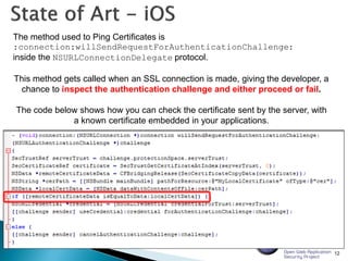 12
The method used to Ping Certificates is
:connection:willSendRequestForAuthenticationChallenge:
inside the NSURLConnectionDelegate protocol.
This method gets called when an SSL connection is made, giving the developer, a
chance to inspect the authentication challenge and either proceed or fail.
The code below shows how you can check the certificate sent by the server, with
a known certificate embedded in your applications.
 