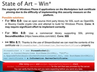 After doing await and socket.UpgradeToSslAsync(), check
socket.Information.ServerCertificate for the cert that was provided by the server.
You can verify that it's the cert you were expecting before you send any data. 13
The majority of Windows Phone 8 applications on the Marketplace lack certificate
pinning due to the difficulty of implementing this security measure on the
platform.
Possible solutions:
• For Win 8.0: Use an open source third party library for SSL such as OpenSSL
or Bouncy Castle crypto Libs and attempt to build for Windows Phone. Cons: It
may require significant effort to implement correctly.
• For Win 8.0: Use a commercial library supporting SSL pinning:
SecureBlackBox (https://www.eldos.com/sbb/). Cons: $$$
• >= Win 8.1: Thanks to the use of StreamSocket we can read the contents of the
certificate via StreamSocket.Information.ServerCertificate property.
StreamSocket s = new StreamSocket();
await s.ConnectAsync(new HostName(SrvURL), "443");
s.UpgradeToSslAsync(SocketProtectionLevel.Ssl, new HostName(SrvURL));
var certificate = s.Information.ServerCertificate;
 