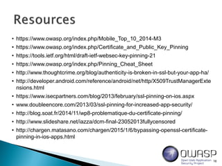 16
• https://www.owasp.org/index.php/Mobile_Top_10_2014-M3
• https://www.owasp.org/index.php/Certificate_and_Public_Key_Pinning
• https://tools.ietf.org/html/draft-ietf-websec-key-pinning-21
• https://www.owasp.org/index.php/Pinning_Cheat_Sheet
• http://www.thoughtcrime.org/blog/authenticity-is-broken-in-ssl-but-your-app-ha/
• http://developer.android.com/reference/android/net/http/X509TrustManagerExte
nsions.html
• https://www.isecpartners.com/blog/2013/february/ssl-pinning-on-ios.aspx
• www.doubleencore.com/2013/03/ssl-pinning-for-increased-app-security/
• http://blog.soat.fr/2014/11/wp8-problematique-du-certificate-pinning/
• http://www.slideshare.net/iazza/dcm-final-23052013fullycensored
• http://chargen.matasano.com/chargen/2015/1/6/bypassing-openssl-certificate-
pinning-in-ios-apps.html
 