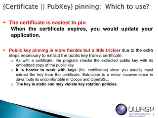 5
 The certificate is easiest to pin.
When the certificate expires, you would update your
application.
 Public key pinning is more flexible but a little trickier due to the extra
steps necessary to extract the public key from a certificate.
o As with a certificate, the program checks the extracted public key with its
embedded copy of the public key.
o It is harder to work with keys (Vs. certificates) since you usually must
extract the key from the certificate. Extraction is a minor inconvenience in
Java, buts its uncomfortable in Cocoa and OpenSSL.
o The key is static and may violate key rotation policies.
 