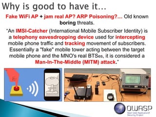 7
“An IMSI-Catcher (International Mobile Subscriber Identity) is
a telephony eavesdropping device used for intercepting
mobile phone traffic and tracking movement of subscribers.
Essentially a "fake" mobile tower acting between the target
mobile phone and the MNO's real BTSes, it is considered a
Man-In-The-Middle (MITM) attack.”
Fake WiFi AP + jam real AP? ARP Poisoning?… Old known
boring threats.
 
