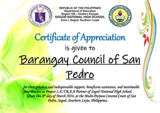 REPUBLIC OF THE PHILIPPINES
Department of Education
Region VIII – Eastern Visayas
SOGOD NATIONAL HIGH SCHOOL
Zone I, Sogod, Southern Leyte
Certificate of Appreciation
is given to
Barangay Council of San
Pedro
for their priceless and indispensable support, beneficent assistance, and inestimable
contribution as Project L.E.T.R.A.A Partner of Sogod National High School.
Given this 8th day of March 2024, at the Multi-Purpose Covered Court of San
Pedro, Sogod, Southern Leyte, Philippines.
 