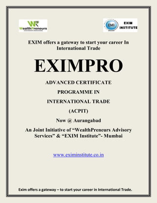 EXIM offers a gateway to start your career In
                 International Trade



         EXIMPRO
                ADVANCED CERTIFICATE
                       PROGRAMME IN
                 INTERNATIONAL TRADE
                              (ACPIT)
                      Now @ Aurangabad
   An Joint Initiative of “WealthPreneurs Advisory
       Services” & “EXIM Institute”- Mumbai


                    www.eximinstitute.co.in




Exim offers a gateway – to start your career in International Trade.
 