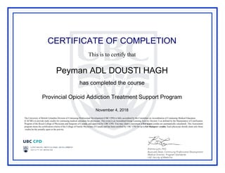 CERTIFICATE OF COMPLETION
This is to certify that
Peyman ADL DOUSTI HAGH
has completed the course
Provincial Opioid Addiction Treatment Support Program
November 4, 2018
The University of British Columbia Division of Continuing Professional Development (UBC CPD) is fully accredited by the Committee on Accreditation of Continuing Medical Education
(CACME) to provide study credits for continuing medical education for physicians. This event is an Accredited Group Learning Activity (Section 1) as defined by the Maintenance of Certification
Program of the Royal College of Physicians and Surgeons of Canada, and approved by UBC CPD. You may claim a maximum of 8.0 hours (credits are automatically calculated). This Assessment
program meets the certification criteria of the College of Family Physicians of Canada and has been certified by UBC CPD for up to 8.0 Mainpro+ credits. Each physician should claim only those
credits he/she actually spent in the activity.
Powered by TCPDF (www.tcpdf.org)
 