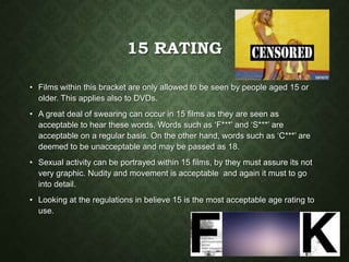15 RATING
• Films within this bracket are only allowed to be seen by people aged 15 or
older. This applies also to DVDs.
• A great deal of swearing can occur in 15 films as they are seen as
acceptable to hear these words. Words such as ‘F***’ and ‘S***’ are
acceptable on a regular basis. On the other hand, words such as ‘C***’ are
deemed to be unacceptable and may be passed as 18.
• Sexual activity can be portrayed within 15 films, by they must assure its not
very graphic. Nudity and movement is acceptable and again it must to go
into detail.
• Looking at the regulations in believe 15 is the most acceptable age rating to
use.
 